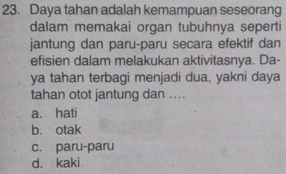 Daya tahan adalah kemampuan seseorang
dalam memakai organ tubuhnya seperti
jantung dan paru-paru secara efektif dan
efisien dalam melakukan aktivitasnya. Da-
ya tahan terbagi menjadi dua, yakni daya
tahan otot jantung dan ....
a. hati
b. otak
c. paru-paru
d. kaki.