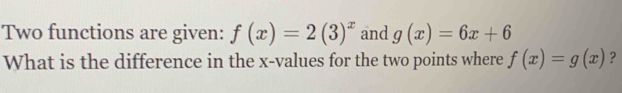 Two functions are given: f(x)=2(3)^x and g(x)=6x+6
What is the difference in the x -values for the two points where f(x)=g(x) ?