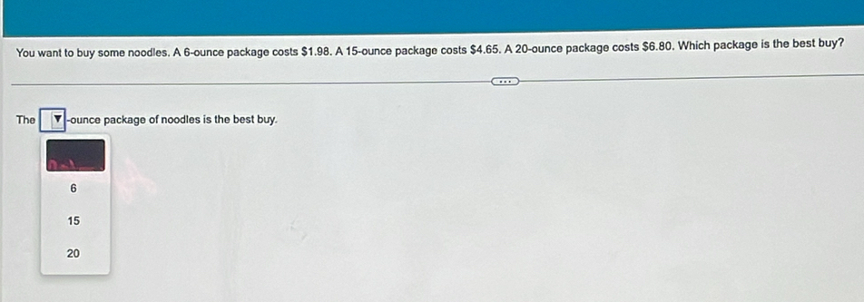 You want to buy some noodles. A 6-ounce package costs $1.98. A 15-ounce package costs $4.65. A 20-ounce package costs $6.80. Which package is the best buy?
The -ounce package of noodles is the best buy.
6
15
20