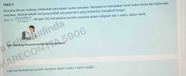 TEKS 5 
Seorang ilmuan sedang melakukan percobaan suatu senyawa. Senyawa ini merupakan hasil reaksi kimia dari beberapa 
senyawa. Setelah diteliti ternyata jumlah senyawa baru yang terbentuk mengikuti fungsi :
f(t)= ((25t+5)(80t+4))/5t^2+4t+1  , dengan f(t) menyatakan jumlah senyawa dalam miligram dan t waktu dalam detik. 
Gbr. Seørang ilmuw an melakukan penelitian 
AREC 
Laju bertambahnya jumlah senyawa dalam waktu 1 detik adal £h....