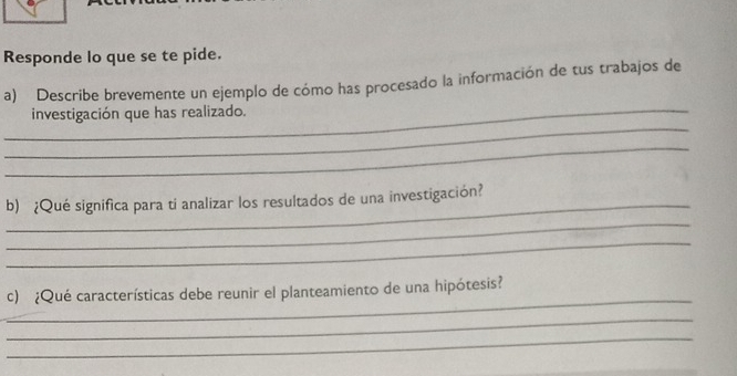 Responde lo que se te pide. 
_ 
a) Describe brevemente un ejemplo de cómo has procesado la información de tus trabajos de 
_ 
investigación que has realizado. 
_ 
_ 
b) ¿Qué significa para ti analizar los resultados de una investigación? 
_ 
_ 
_ 
c) ¿Qué características debe reunir el planteamiento de una hipótesis? 
_ 
_