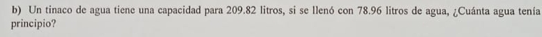 Un tinaco de agua tiene una capacidad para 209.82 litros, si se llenó con 78.96 litros de agua, ¿Cuánta agua tenía 
principio?