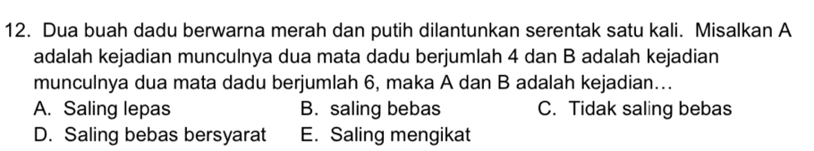 Dua buah dadu berwarna merah dan putih dilantunkan serentak satu kali. Misalkan A
adalah kejadian munculnya dua mata dadu berjumlah 4 dan B adalah kejadian
munculnya dua mata dadu berjumlah 6, maka A dan B adalah kejadian…..
A. Saling lepas B. saling bebas C. Tidak saling bebas
D. Saling bebas bersyarat E. Saling mengikat