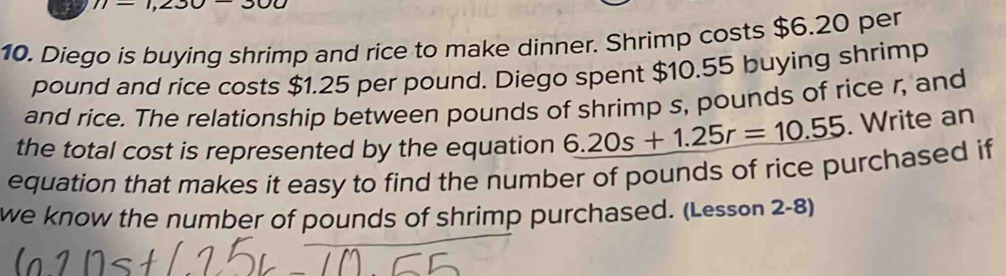 77=1,230-300
10. Diego is buying shrimp and rice to make dinner. Shrimp costs $6.20 per
pound and rice costs $1.25 per pound. Diego spent $10.55 buying shrimp 
and rice. The relationship between pounds of shrimp s, pounds of rice r, and 
the total cost is represented by the equation 6.20s+1.25r=10.55. Write an 
equation that makes it easy to find the number of pounds of rice purchased if 
we know the number of pounds of shrimp purchased. (Lesson 2-8)