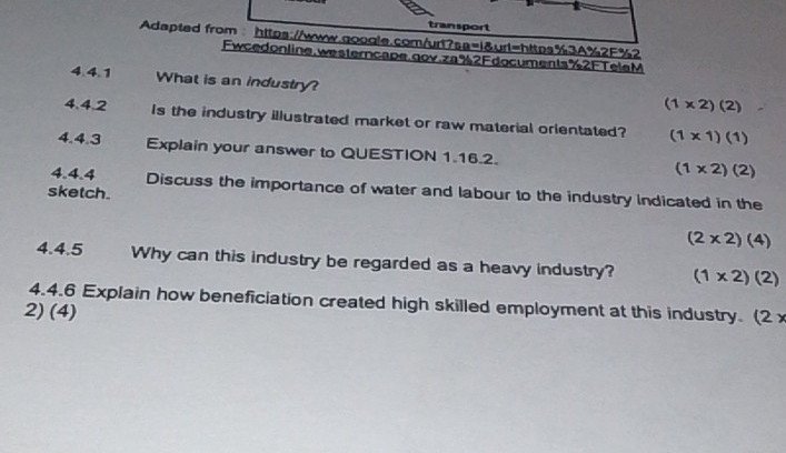 transport
Adapted from：https://www.qoogle.com/urt?sa=1&url=https%3A%2F%2
Fwcedonline,westerncape.gov.za%2Fdocuments%2FTelaM
4.4.1 What is an industry?
(1* 2)(2)
4.4.2 Is the industry illustrated market or raw material orientated? (1* 1)(1)
4.4.3 Explain your answer to QUESTION 1.16.2. (1* 2)(2)
4.4.4 Discuss the importance of water and labour to the industry Indicated in the
sketch.
(2* 2)(4)
4.4.5 Why can this industry be regarded as a heavy industry? (1* 2)(2)
4.4.6 Explain how beneficiation created high skilled employment at this industry. (2*
2) (4)