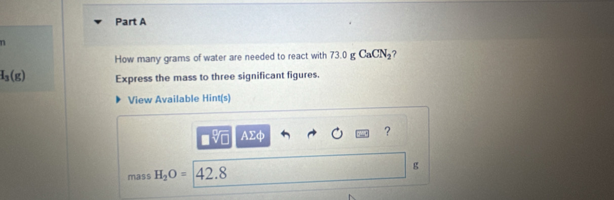 How many grams of water are needed to react with 73.0 g CaCN_2 ?
I_3(g)
Express the mass to three significant figures. 
View Available Hint(s) 
V AΣφ 
? 
mass H_2O= 42.8
g