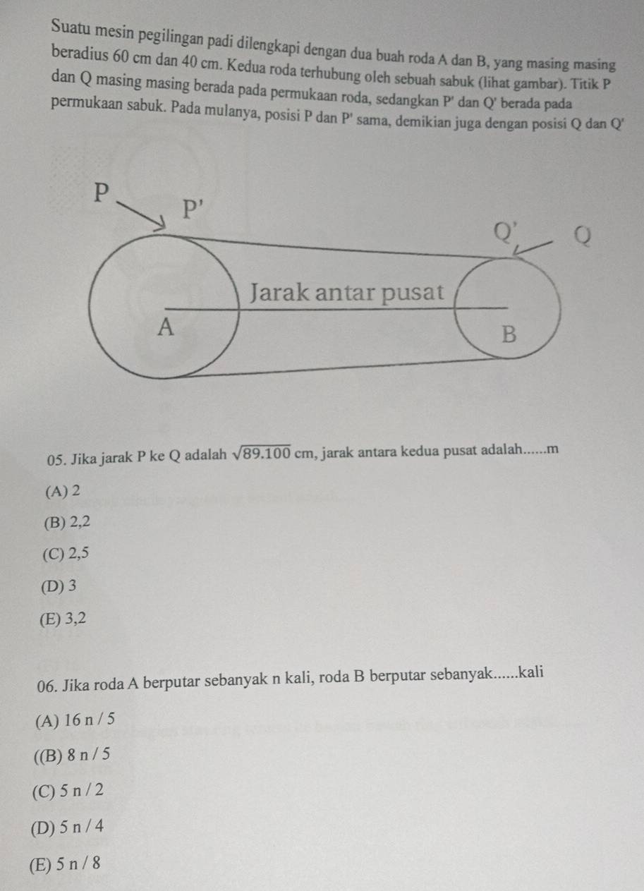 Suatu mesin pegilingan padi dilengkapi dengan dua buah roda A dan B, yang masing masing
beradius 60 cm dan 40 cm. Kedua roda terhubung oleh sebuah sabuk (lihat gambar). Titik P
dan Q masing masing berada pada permukaan roda, sedangkan P' dan Q' berada pada
permukaan sabuk. Pada mulanya, posisi P dan P' sama, demikian juga dengan posisi Q dan Q'
05. Jika jarak P ke Q adalah sqrt(89.100)cm , jarak antara kedua pusat adalah......m
(A) 2
(B) 2,2
(C) 2,5
(D) 3
(E) 3,2
06. Jika roda A berputar sebanyak n kali, roda B berputar sebanyak......kali
(A) 16 n / 5
((B) 8 n / 5
(C) 5 n / 2
(D) 5 n / 4
(E) 5 n / 8