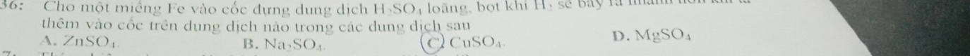 36: Cho một miềng Fe vào cốc dựng dung dịch H_2SO_4 loãng, bọt khi H,seou 
thêm vào cốc trên dung dịch nào trong các dung dịch sau
A. ZnSO_4. B. Na_2SO_4 C) CuSO_4.
D. MgSO_4