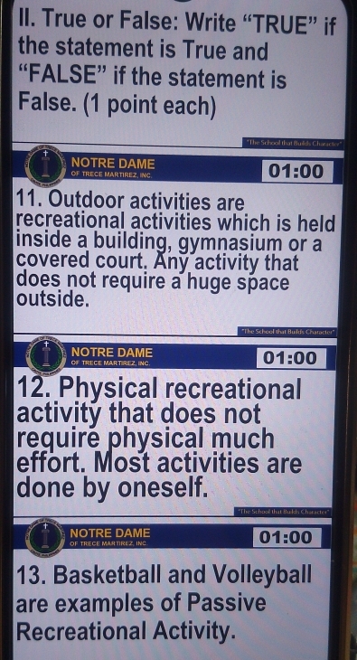 True or False: Write “TRUE” if 
the statement is True and 
“FALSE” if the statement is 
False. (1 point each) 
"The School that Bufuls Charackey" 
NOTRE DAME 
OF TRECE MARTIREZ, ING.
01:00
11. Outdoor activities are 
recreational activities which is held 
inside a building, gymnasium or a 
covered court. Any activity that 
does not require a huge space 
outside. 
*The School sh 
NOTRE DAME 
OF TRECE MARTIREZ, INC.
01:00
12. Physical recreational 
activity that does not 
requiré physical much 
effort. Most activities are 
done by oneself. 
NOTRE DAME 
OF TRECE MARTIREZ, INC
01:00
13. Basketball and Volleyball 
are examples of Passive 
Recreational Activity.