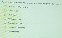 Which of the following are risks of implementing a BYOD policy? (Select three.
Number of different devices
Lower costs
Data leakagé
Employee satisfaction
Improper dsposal
Increased productivity
Work flexibility