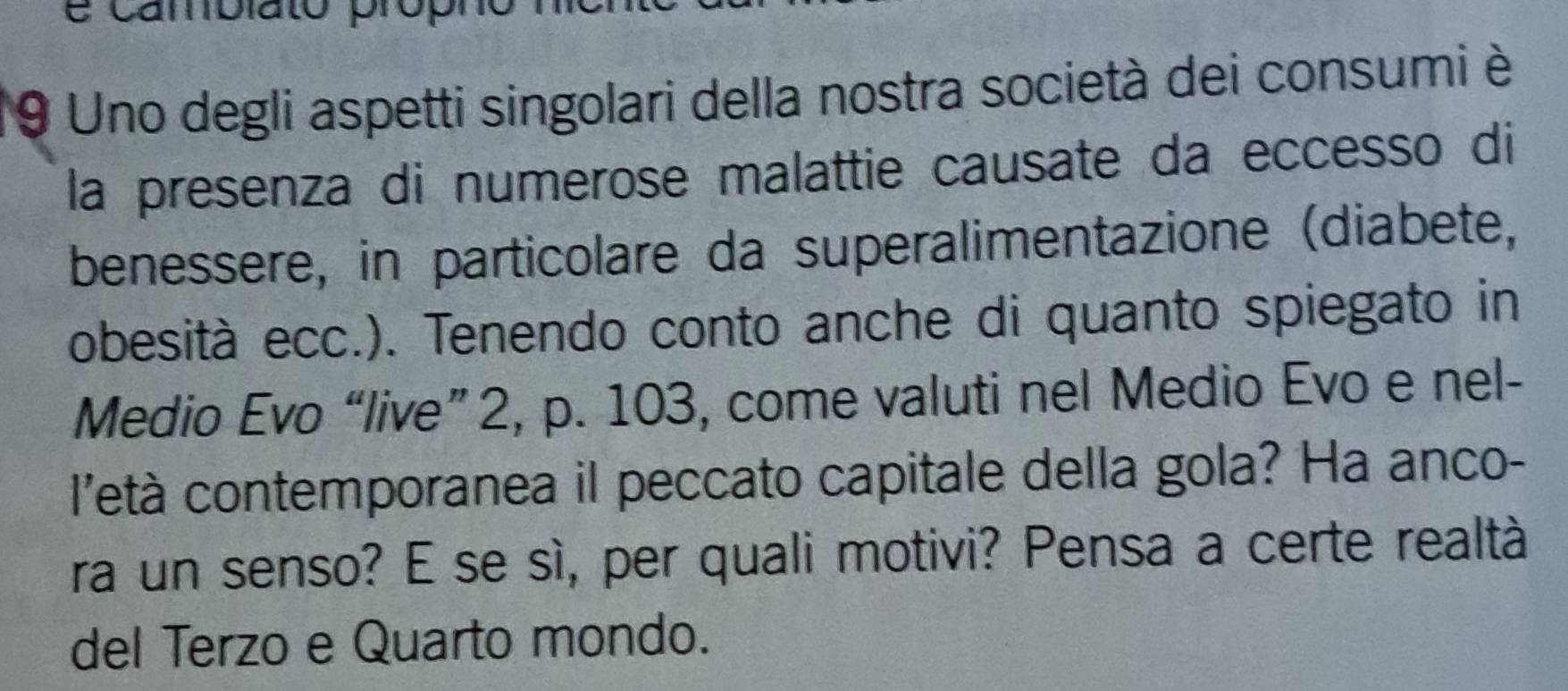 camblato propr 
9 Uno degli aspetti singolari della nostra società dei consumi è 
la presenza di numerose malattie causate da eccesso di 
benessere, in particolare da superalimentazione (diabete, 
obesità ecc.). Tenendo conto anche di quanto spiegato in 
Medio Evo “live” 2, p. 103, come valuti nel Medio Evo e nel- 
l'età contemporanea il peccato capitale della gola? Ha anco- 
ra un senso? E se sì, per quali motivi? Pensa a certe realtà 
del Terzo e Quarto mondo.