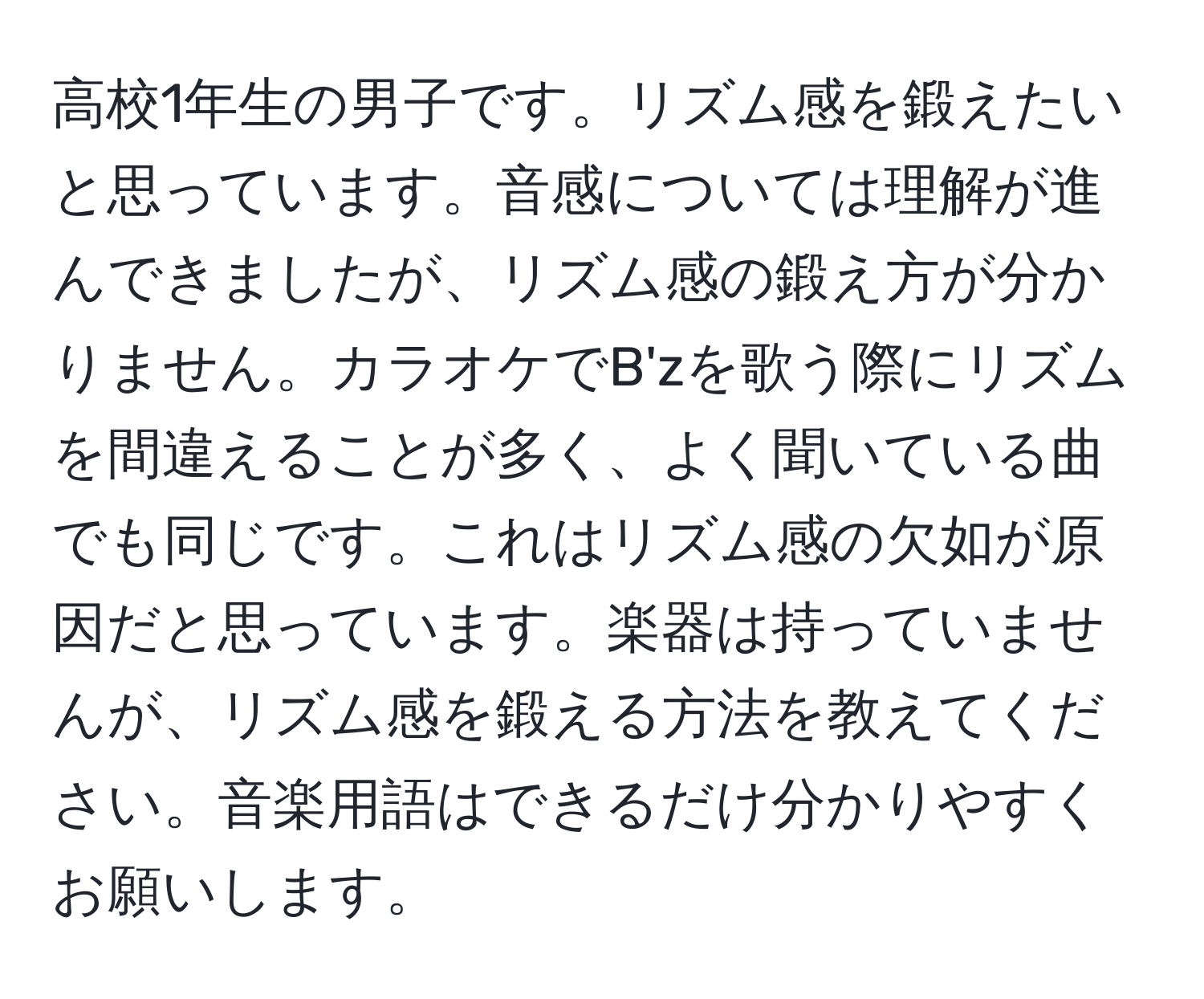 高校1年生の男子です。リズム感を鍛えたいと思っています。音感については理解が進んできましたが、リズム感の鍛え方が分かりません。カラオケでB'zを歌う際にリズムを間違えることが多く、よく聞いている曲でも同じです。これはリズム感の欠如が原因だと思っています。楽器は持っていませんが、リズム感を鍛える方法を教えてください。音楽用語はできるだけ分かりやすくお願いします。