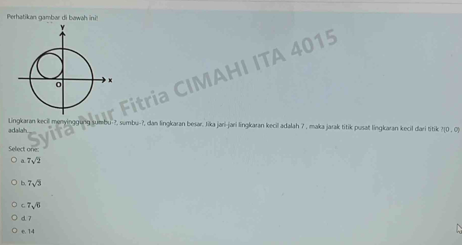 Perhatikan gambar di bawah ini!
HI ITA 4015
Lingkaran kecil menyinggung sumbu-?, sumbu-?, dan lingkaran besar. Jika jari-jari lingkaran kecil adalah 7 , maka jarak titik pusat lingkaran kecil dari titik
adalah. ?(0,0)
Select one:
a. 7sqrt(2)
b. 7sqrt(3)
C. 7sqrt(6)
d. 7
e. 14