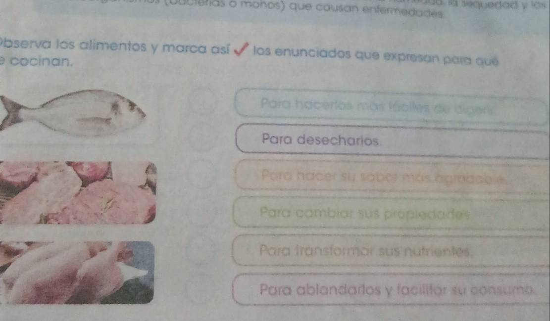 lua. la sequedad y los 
(Duciuras o mohos) que causan enfermedades
Observa los alimentos y marca así e los enunciados que expresan para que
cocinan.
Para hacertas más fáclles de digeris
Para desecharios.
Para hacer su sabor más agradable.
Para cambiar sus propiedades
Para transformor sus nutrientes.
Para ablandartos y facilitar su consumo.