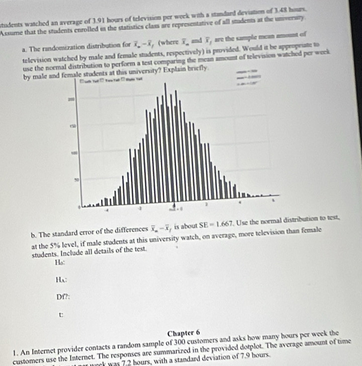 students watched an average of 3.91 hours of television per week with a standard deviation of 3.48 hours. 
Assume that the students enrolled in the statistics class are representative of all students at the unversry. 
a. The randomization distribution for overline x.-overline x ， (where overline x_n and overline x_1 are the sample mean amount of 
television watched by male and female students, respectively) is provided. Would it be appropriate to 
use the normal distribution to perform a test comparing the mean amount of television watched per week
by male and female students at this university? Explain briefly 
b. The standard error of the differences overline x_n-overline x is about SE=1.667 Use the normal distribution to test, 
at the 5% level, if male students at this university watch, on average, more television than female 
students. Include all details of the test. 
Ho: 
Ha: 
Df?: 
t 
Chapter 6 
1. An Internet provider contacts a random sample of 300 customers and asks how many hours per week the 
customers use the Internet. The responses are summarized in the provided dotplot. The average amount of time 
at wrck was 7.2 hours, with a standard deviation of 7.9 hours.