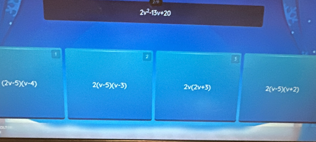 2v^2-13v+20
1
2
5
(2v-5)(v-4)
2(v-5)(v-3)
2v(2v+3)
2(v-5)(v+2)
=