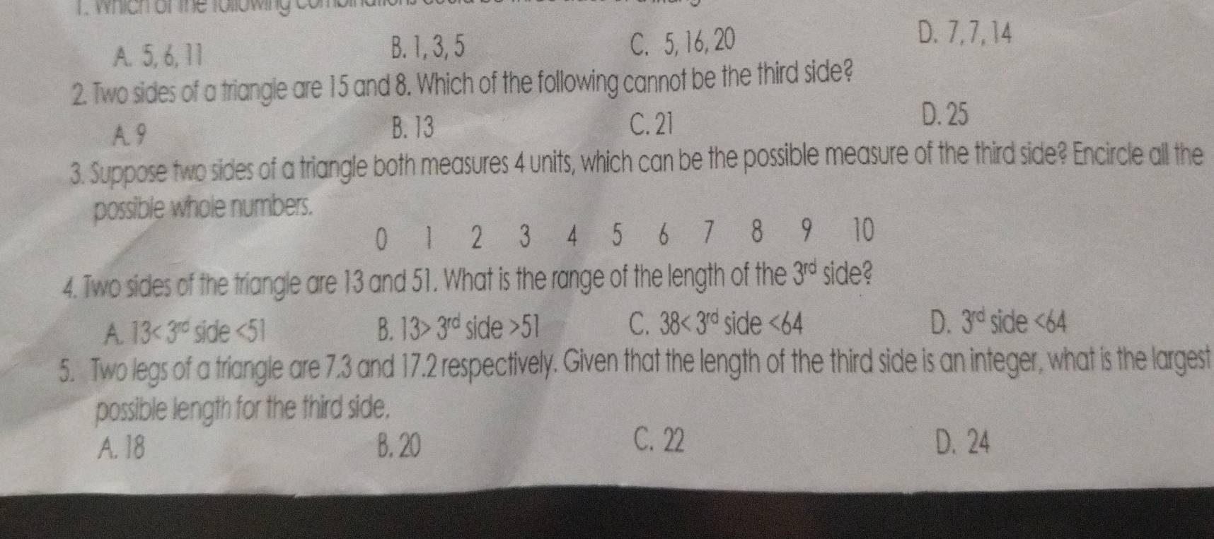 1 . which or the following
A. 5, 6, 11 B. 1, 3, 5 C. 5, 16, 20
D. 7, 7, 14
2. Two sides of a triangle are 15 and 8. Which of the following cannot be the third side?
A. 9 B. 13
C. 21
D. 25
3. Suppose two sides of a triangle both measures 4 units, which can be the possible measure of the third side? Encircle all the
possible whole numbers.
0 1 2 3 4 5 ₹6 1 8 9 10
4. Two sides of the triangle are 13 and 51. What is the range of the length of the 3^(rd) side?
A. 13<3^(rd) side <51</tex> B. 13>3^(rd) side 5 C. 38<3^(rd) side <64</tex> D. 3^(rd) side <64</tex>
5. Two legs of a triangle are 7.3 and 17.2 respectively. Given that the length of the third side is an integer, what is the largest
possible length for the third side.
C. 22
A. 18 B. 20 D. 24