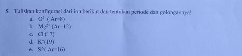 Tuliskan konfigurasi dari ion berikut dan tentukan periode dan golongannya! 
a. O^(2-)(Ar=8)
b. Mg^(2+)(Ar=12)
c. Cl^-(17)
d. K^+(19)
e. S^(2-)(Ar=16)