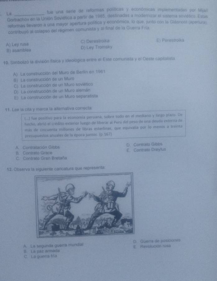 La _fue una serie de reformas políticas y económicas implementadas por Mijail
Gorbachov en la Unión Soviética a partir de 1985, destinadas a modernizar el sistema soviético. Estas
reformas tlevaron a una mayor apertura política y económica, lo que. junto con la Glásnost (apertura)
contribuyó al colapso del régimen comunista y al final de la Guerra Fria
A) Ley rusa C) Derestroika E) Perestroika
B) asamblea D) Ley Tromsky
10. Simbolizó la división física y ideológica entre el Este comunista y el Oeste capitalista
A) La construcción del Muro de Berlín en 1961
B) La construcción de un Muro
C). La construcción de un Muro soviético
D) La construcción de un Muro alemán
E) La construcción de un Muro separatista
11. Lee la cita y marca la altemativa correcta
(...) fue positivo para la economía peruana, sobre todo en el mediano y largo píazo. De
hecho, abrió el crédito exterior luego de liberar al Perú del peso de una deuda externa de
más de cincuenta millones de libras esterlinas, que equivalia por lo menos a treinta
presupuestos anuales de la época juntos. (p. 167)
A. Contratación Gibbs D. Contrato Gibbs
B. Contrato Grace E Contrato Dreyfus
C. Contrato Gran Bretaña
12. Observa la siguiente carcatura que representa:
A La segunda guerra mundial D Güerra de posiciones
B. La paz armada E Revolución rusa
C. La guerra fría