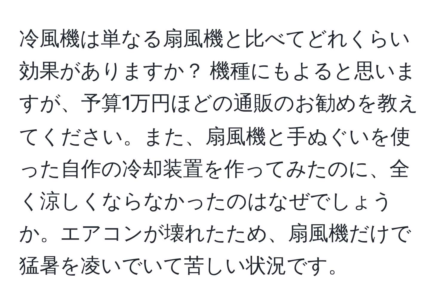 冷風機は単なる扇風機と比べてどれくらい効果がありますか？ 機種にもよると思いますが、予算1万円ほどの通販のお勧めを教えてください。また、扇風機と手ぬぐいを使った自作の冷却装置を作ってみたのに、全く涼しくならなかったのはなぜでしょうか。エアコンが壊れたため、扇風機だけで猛暑を凌いでいて苦しい状況です。