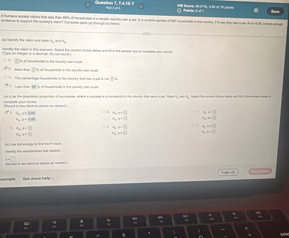 Question 7, 7.4.15-T Part 3 of 5 HW Score: 48.41%, 4.84 of 10 points Points: 0 of 1 Save
A humane society claims that less than 66% of households in a certain country own a pet. In a random sample of 800 households in that country, 512 say they own a pet. At a=0.05 is there enough
evidence to support the society's claim? Compiete parts (a) through (c) below.
(a) Identify the claim and state H_0 and H_a. 
ldentify the claim in this scenario. Select the correct choice below and fill in the answer box to complete your choice.
(Type an integer or a decimal. Do not round.)
A □ % of households in the country own a pet.
l. More than □ % of households in the country own a pet.
C. The percentage households in the country that own a pet is not □ %
D. Less than 66 % of households in the country own a pet.
Let p be the population proportion of successes, where a success is a household in the country that owns a pel. State H_0 and Hy. Setect the correct choice below and fill in the answer boxes to
complets your choice. (Round to two decimal places as needed.)
A H_0:p≥ 0.66
c
B. H_pp!= □ H_pp>□
H_a:p<0.66
H_a:p=□
P(y)=□
。 H_o:p=□
P(_p □ 
16,p∈ □
H_a:p!= □
H_opz□
H_w=□
(b) Use technology to find the P -value
Identify the standardized lest statistic.
z=□
(Found to two decimal places as needed )
xample Get more help - Cleer all
a dele