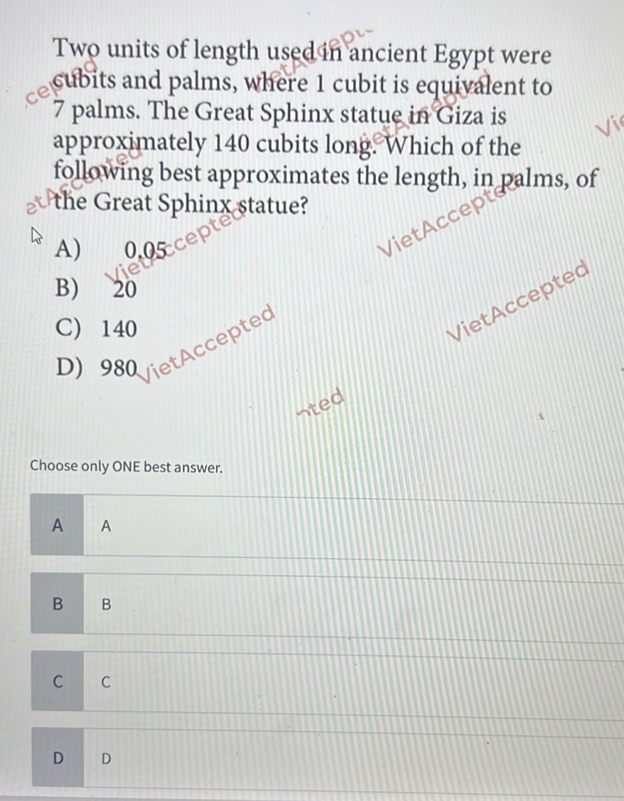 Two units of length used in ancient Egypt were
cubits and palms, where 1 cubit is equivalent to
7 palms. The Great Sphinx statue in Giza is
approximately 140 cubits long. Which of the
following best approximates the length, in palms, of
the Great Sphinx statue?
A) 0.05 ce
VietAccepte
B) 20
C) 140
Viet Accepted
D) 980 VietAccepted
nted
Choose only ONE best answer.
A A
B B
C C
D D