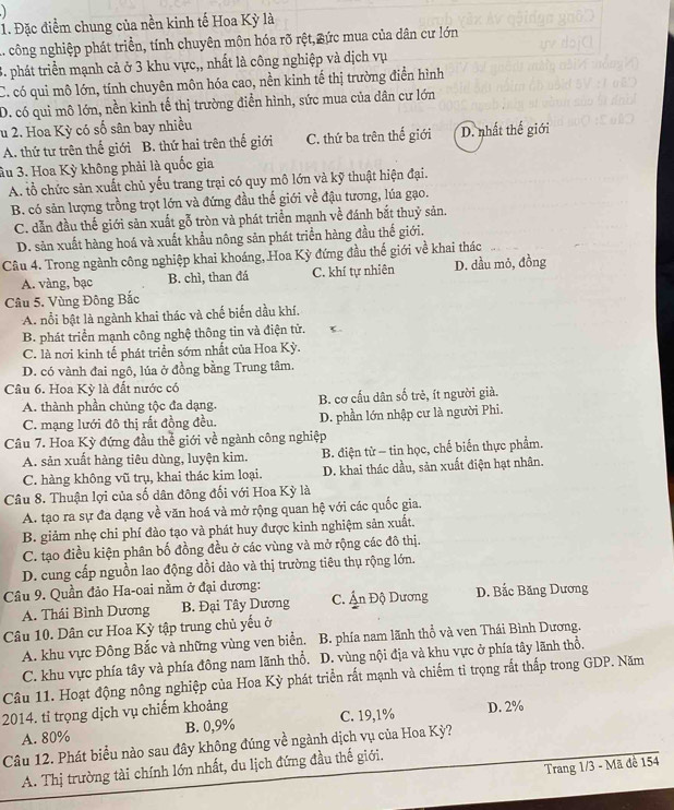Đặc điểm chung của nền kinh tế Hoa Kỳ là
1. công nghiệp phát triển, tính chuyên môn hóa rõ rệt, Bức mua của dân cư lớn
3. phát triển mạnh cả ở 3 khu vực,, nhất là công nghiệp và dịch vụ
C. có qui mô lớn, tính chuyên môn hóa cao, nền kinh tế thị trường điển hình
D. có qui mô lớn, nền kinh tế thị trường điển hình, sức mua của dân cư lớn
u 2. Hoa Kỳ có số sân bay nhiều
A. thứ tư trên thế giới B. thứ hai trên thế giới C. thứ ba trên thế giới D. nhất thế giới
âu 3. Hoa Kỳ không phải là quốc gia
A. tổ chức sản xuất chủ yếu trang trại có quy mô lớn và kỹ thuật hiện đại.
B. có sản lượng trồng trọt lớn và đứng đầu thế giới về đậu tương, lúa gạo.
C. dẫn đầu thế giới sản xuất gỗ tròn và phát triển mạnh về đánh bắt thuỷ sản.
D. sản xuất hàng hoá và xuất khẩu nông sản phát triển hàng đầu thế giới.
Câu 4. Trong ngành công nghiệp khai khoáng, Hoa Kỳ đứng đầu thế giới về khai thác
A. vàng, bạc B. chì, than đá C. khí tự nhiên D. dầu mỏ, đồng
Câu 5. Vùng Đông Bắc
A. nổi bật là ngành khai thác và chế biến dầu khí.
B. phát triển mạnh công nghệ thông tin và điện tử.
C. là nơi kinh tế phát triển sớm nhất của Hoa Kỳ.
D. có vành đai ngô, lúa ở đồng bằng Trung tâm.
Cầâu 6. Hoa Kỳ là đất nước có
A. thành phần chủng tộc đa dạng. B. cơ cấu dân số trẻ, ít người già.
C. mạng lưới đô thị rất đồng đều. D. phần lớn nhập cư là người Phi.
Câu 7. Hoa Kỳ đứng đầu thể giới về ngành công nghiệp
A. sản xuất hàng tiêu dùng, luyện kim. B. điện tử - tin học, chế biến thực phẩm.
C. hàng không vũ trụ, khai thác kim loại. D. khai thác dầu, sản xuất điện hạt nhân.
Câu 8. Thuận lợi của số dân đông đối với Hoa Kỳ là
A. tạo ra sự đa dạng về văn hoá và mở rộng quan hệ với các quốc gia.
B. giảm nhẹ chi phí đào tạo và phát huy được kinh nghiệm sản xuất.
C. tạo điều kiện phân bố đồng đều ở các vùng và mở rộng các đô thị.
D. cung cấp nguồn lao động dồi dào và thị trường tiêu thụ rộng lớn.
Câu 9. Quần đảo Ha-oai nằm ở đại dương: D. Bắc Băng Dương
A. Thái Bình Dương B. Đại Tây Dương C. Ấn Độ Dương
Câu 10. Dân cư Hoa Kỳ tập trung chủ yếu ở
A. khu vực Đông Bắc và những vùng ven biển. B. phía nam lãnh thổ và ven Thái Bình Dương.
C. khu vực phía tây và phía đông nam lãnh thổ, D. vùng nội địa và khu vực ở phía tây lãnh thổ.
Câu 11. Hoạt động nông nghiệp của Hoa Kỳ phát triển rất mạnh và chiếm tỉ trọng rắt thấp trong GDP. Năm
2014. tỉ trọng dịch vụ chiếm khoảng C. 19,1% D. 2%
A. 80% B. 0,9%
Câu 12. Phát biểu nào sau đây không đúng về ngành dịch vụ của Hoa Kỳ?
Trang 1/3 - Mã đề 154
A. Thị trường tài chính lớn nhất, du lịch đứng đầu thế giới.