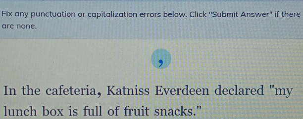 Fix any punctuation or capitalization errors below. Click ''Submit Answer" if there 
are none. 
, 
In the cafeteria, Katniss Everdeen declared "my 
lunch box is full of fruit snacks."