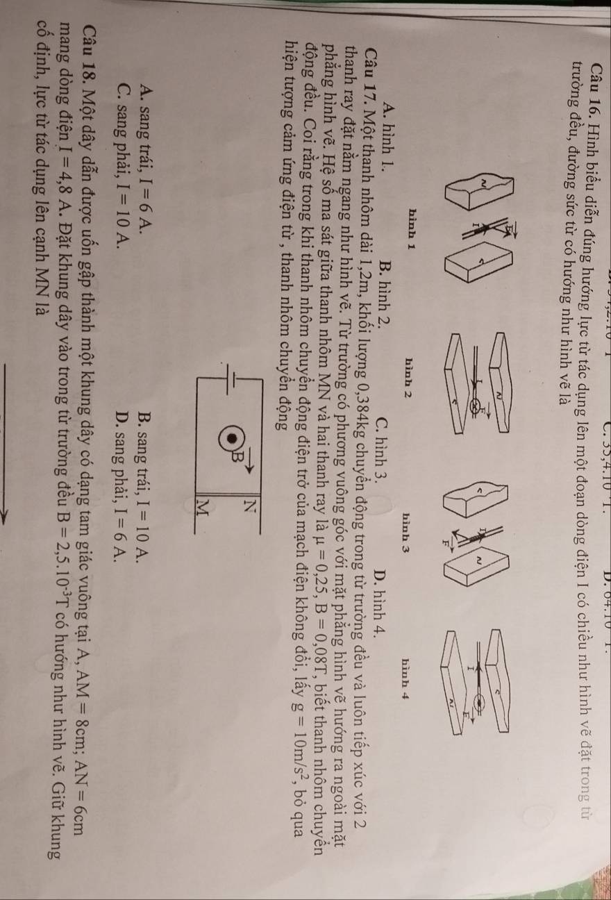 35, 4. 10 1 D. 64.10
Câu 16. Hình biểu diễn đúng hướng lực từ tác dụng lên một đoạn dòng điện I có chiều như hình vẽ đặt trong từ
trường đều, đường sức từ có hướng như hình vẽ là
I
i
hình 1 hình 2 hình 3 hình 4
A. hình 1. B. hình 2. C. hình 3. D. hình 4.
Câu 17. Một thanh nhôm dài 1, 2m, khối lượng 0, 384kg chuyển động trong từ trường đều và luôn tiếp xúc với 2
thanh ray đặt nằm ngang như hình vẽ. Từ trường có phương vuông góc với mặt phẳng hình vẽ hướng ra ngoài mặt
phẳng hình vẽ. Hệ số ma sát giữa thanh nhôm MN và hai thanh ray là mu =0,25, B=0,08T ', biết thanh nhôm chuyển
động đều. Coi rằng trong khi thanh nhôm chuyển động điện trở của mạch điện không đổi, lấy g=10m/s^2 , bỏ qua
hiện tượng cảm ứng điện từ , thanh nhôm chuyền động
N
B
M
A. sang trái, I=6A. B. sang trái, I=10A.
C. sang phải, I=10A. D. sang phải, I=6A. 
Câu 18. Một dây dẫn được uốn gập thành một khung dây có dạng tam giác vuông tại A, AM=8cm; AN=6cm
mang dòng điện I=4,8A. Đặt khung dây vào trong từ trường đều B=2,5.10^(-3)T có hướng như hình vẽ. Giữ khung
cố định, lực từ tác dụng lên cạnh MN là