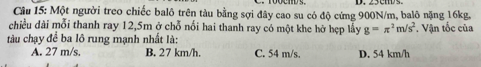 100cms. D. 25 cm/s.
Câu 15: Một người treo chiếc balô trên tàu bằng sợi đây cao su có độ cứng 900N/m, balô nặng 16kg,
chiều dài mỗi thanh ray 12,5m ở chỗ nối hai thanh ray có một khe hở hẹp lấy g=π^2m/s^2 Vận tốc của
tàu chạy để ba lô rung mạnh nhất là:
A. 27 m/s. B. 27 km/h. C. 54 m/s. D. 54 km/h