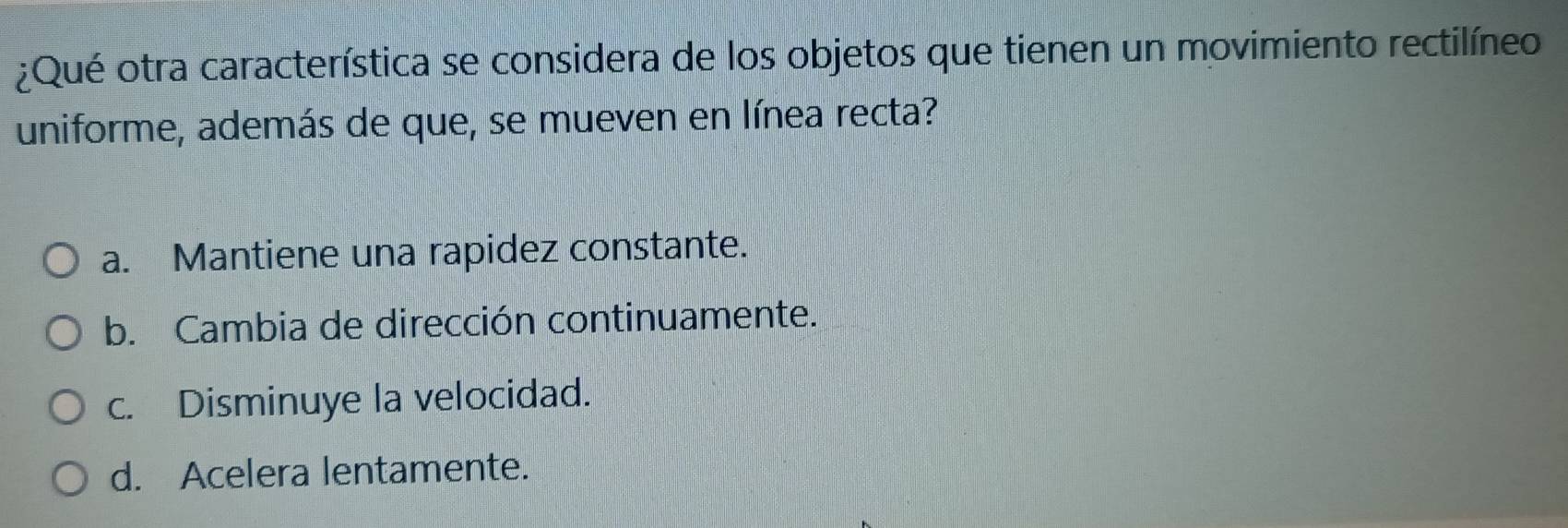 ¿Qué otra característica se considera de los objetos que tienen un movimiento rectilíneo
uniforme, además de que, se mueven en línea recta?
a. Mantiene una rapidez constante.
b. Cambia de dirección continuamente.
c. Disminuye la velocidad.
d. Acelera lentamente.