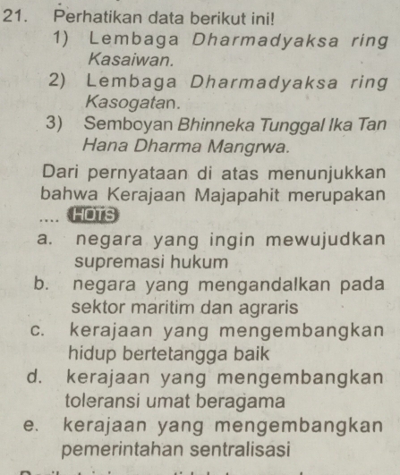 Perhatikan data berikut ini!
1) Lembaga Dharmadyaksa ring
Kasaiwan.
2) Lembaga Dharmadyaksa ring
Kasogatan.
3) Semboyan Bhinneka Tunggal Ika Tan
Hana Dharma Mangrwa.
Dari pernyataan di atas menunjukkan
bahwa Kerajaan Majapahit merupakan
.... HOTS
a. negara yang ingin mewujudkan
supremasi hukum
b. negara yang mengandalkan pada
sektor maritim dan agraris
c. kerajaan yang mengembangkan
hidup bertetangga baik
d. kerajaan yang mengembangkan
toleransi umat beragama
e. kerajaan yang mengembangkan
pemerintahan sentralisasi