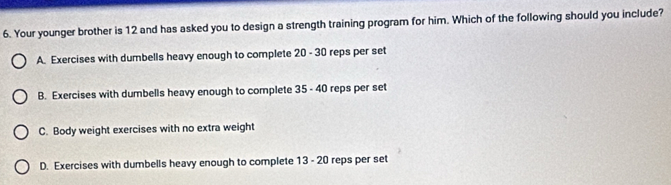 Your younger brother is 12 and has asked you to design a strength training program for him. Which of the following should you include?
A. Exercises with dumbells heavy enough to complete 20 - 30 reps per set
B. Exercises with dumbells heavy enough to complete 35 - 40 reps per set
C. Body weight exercises with no extra weight
D. Exercises with dumbells heavy enough to complete 13 - 20 reps per set