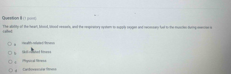 The ability of the heart, blood, blood vessels, and the respiratory system to supply oxygen and necessary fuel to the muscles during exercise is
called:
a Health-related fitness
b Skill-related fitness
C Physical fitness
d Cardiovascular fitness