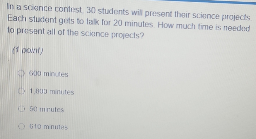 In a science contest, 30 students will present their science projects.
Each student gets to talk for 20 minutes. How much time is needed
to present all of the science projects?
(1 point)
600 minutes
1,800 minutes
50 minutes
610 minutes