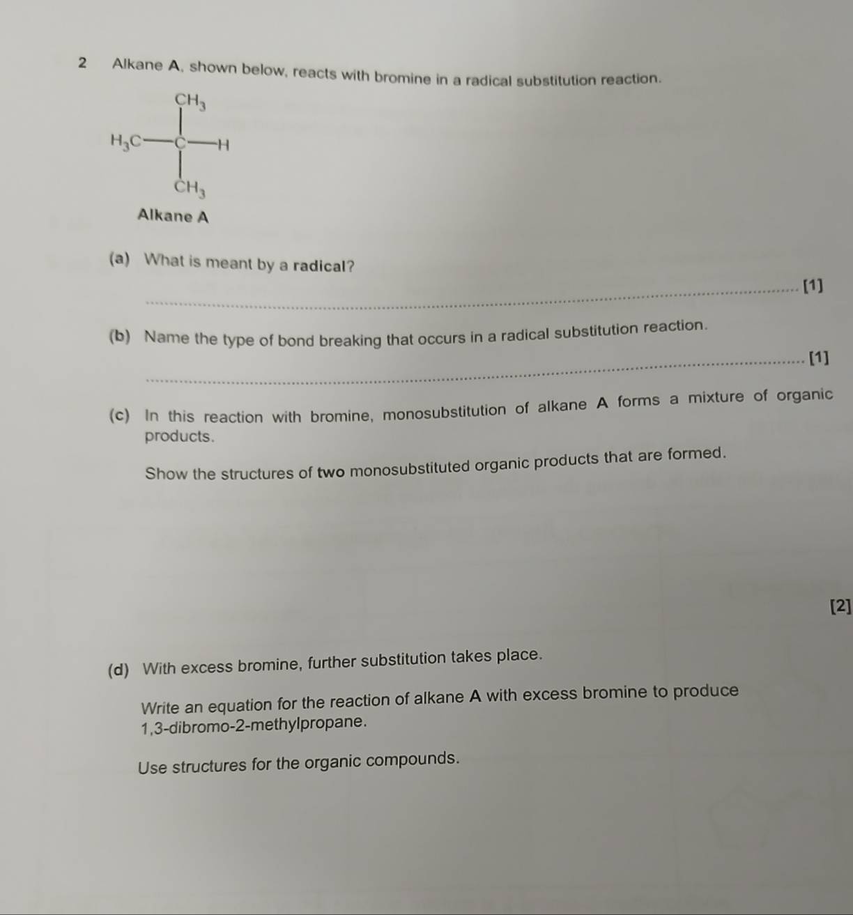 Alkane A, shown below, reacts with bromine in a radical substitution reaction.
H_3C=frac CH_3CH_3H
Alkane A 
(a) What is meant by a radical? 
_[1] 
(b) Name the type of bond breaking that occurs in a radical substitution reaction. 
_[1] 
(c) In this reaction with bromine, monosubstitution of alkane A forms a mixture of organic 
products. 
Show the structures of two monosubstituted organic products that are formed. 
[2] 
(d) With excess bromine, further substitution takes place. 
Write an equation for the reaction of alkane A with excess bromine to produce
1, 3 -dibromo- 2 -methylpropane. 
Use structures for the organic compounds.