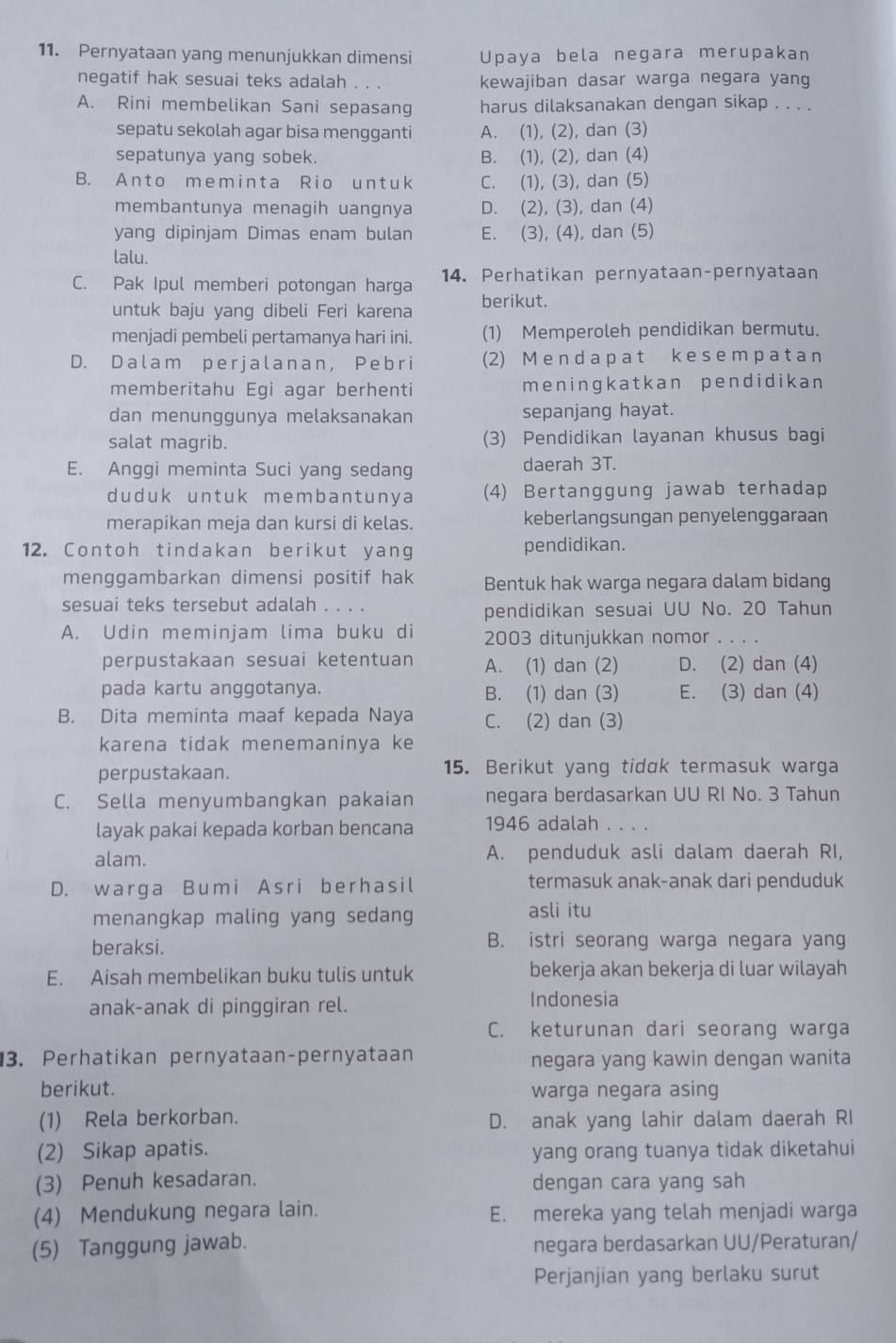 Pernyataan yang menunjukkan dimensi Upaya bela negara merupakan
negatif hak sesuai teks adalah . . . kewajiban dasar warga negara yang
A. Rini membelikan Sani sepasang harus dilaksanakan dengan sikap . . . .
sepatu sekolah agar bisa mengganti A. (1), (2), dan (3)
sepatunya yang sobek. B. (1), (2), dan (4)
B. A n t o m e m i n t a R io un tuk C. (1), (3), dan (5)
membantunya menagih uangnya D. (2), (3), dan (4)
yang dipinjam Dimas enam bulan E. (3), (4), dan (5)
lalu.
C. Pak Ipul memberi potongan harga 14. Perhatikan pernyataan-pernyataan
untuk baju yang dibeli Feri karena berikut.
menjadi pembeli pertamanya hari ini. (1) Memperoleh pendidikan bermutu.
D. D a l a m p e r j a l a n a n, Pe b r i (2) M e nd a p a t k es em p a ta n
memberitahu Egi agar berhenti meningkatkan pendidikan
dan menunggunya melaksanakan sepanjang hayat.
salat magrib. (3) Pendidikan layanan khusus bagi
E. Anggi meminta Suci yang sedang daerah 3T.
duduk untuk membantunya (4) Bertanggung jawab terhadap
merapikan meja dan kursi di kelas. keberlangsungan penyelenggaraan
12. Contoh tindakan berikut yang pendidikan.
menggambarkan dimensi positif hak Bentuk hak warga negara dalam bidang
sesuai teks tersebut adalah . . . .
pendidikan sesuai UU No. 20 Tahun
A. Udin meminjam lima buku di 2003 ditunjukkan nomor
perpustakaan sesuai ketentuan A. (1) dan (2) D. (2) dan (4)
pada kartu anggotanya. B. (1) dan (3) E. (3) dan (4)
B. Dita meminta maaf kepada Naya C. (2) dan (3)
karena tidak menemaninya ke
perpustakaan. 15. Berikut yang tidɑk termasuk warga
C. Sella menyumbangkan pakaian negara berdasarkan UU RI No. 3 Tahun
layak pakai kepada korban bencana 1946 adalah . . . .
alam. A. penduduk asli dalam daerah RI,
D. warga Bumi Asri berhasil termasuk anak-anak dari penduduk
menangkap maling yang sedang asli itu
beraksi. B. istri seorang warga negara yang
E. Aisah membelikan buku tulis untuk bekerja akan bekerja di luar wilayah
anak-anak di pinggiran rel. Indonesia
C. keturunan dari seorang warga
3. Perhatikan pernyataan-pernyataan negara yang kawin dengan wanita
berikut. warga negara asing
(1) Rela berkorban. D. anak yang lahir dalam daerah RI
(2) Sikap apatis.
yang orang tuanya tidak diketahui
(3) Penuh kesadaran. dengan cara yang sah
(4) Mendukung negara lain. E. mereka yang telah menjadi warga
(5) Tanggung jawab. negara berdasarkan UU/Peraturan/
Perjanjian yang berlaku surut