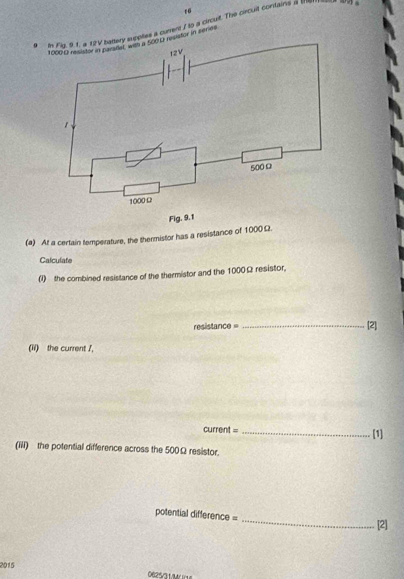 16 
9 In Fig. 9.1. a 12V battery supplies a current / to a circuif. The circuit contains a th 
resistor in series 
Fi 
(a) At a certain temperature, the thermistor has a resistance of 1000Ω. 
Calculate 
(I) the combined resistance of the thermistor and the 1000Ω resistor, 
resistance = _[2] 
(ii) the current /, 
current =_ 
[1] 
(iii) the potential difference across the 500Ω resistor. 
_ 
potential difference = 
[2] 
2015 
0625/31/M/ /1