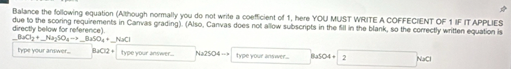 Balance the following equation (Although normally you do not write a coefficient of 1, here YOU MUST WRITE A COFFECIENT OF 1 IF ITAPPLIES 
due to the scoring requirements in Canvas grading). (Also, Canvas does not allow subscripts in the fill in the blank, so the correctly written equation is 
directly below for reference). 
_ BaCl_2+_ Na_2SO_4to _ BaSO_4+_ NaCl _ 
type your answer... BaCl2+ type your answer... Na2SO4to type your answer... BaSO4+ 2
N aC