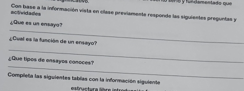 mmcativs . lo seria y fundamentado que 
Con base a la información vista en clase previamente responde las siguientes preguntas y 
actividades 
_ 
¿Que es un ensayo? 
_ 
¿Cual es la función de un ensayo? 
_ 
¿Que tipos de ensayos conoces? 
Completa las siguientes tablas con la información siguiente 
estructura libre intro