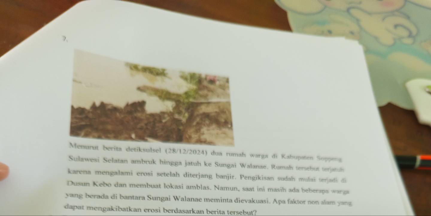 detiksulsel (28/12/2024) dua rumah warga di Kabupaten Soppeng 
Sulawesi Selatan ambruk hingga jatuh ke Sungai Walanae. Rumah tersebut terjatuh 
karena mengalami erosi setelah diterjang banjir. Pengikisan sudah mulai terjadi di 
Dusun Kebo dan membuat lokasi amblas. Namun, saat ini masih ada beberapa warga 
yang berada di bantara Sungai Walanae meminta dievakuasi. Apa faktor non alam yang 
dapat mengakibatkan erosi berdasarkan berita tersebut?