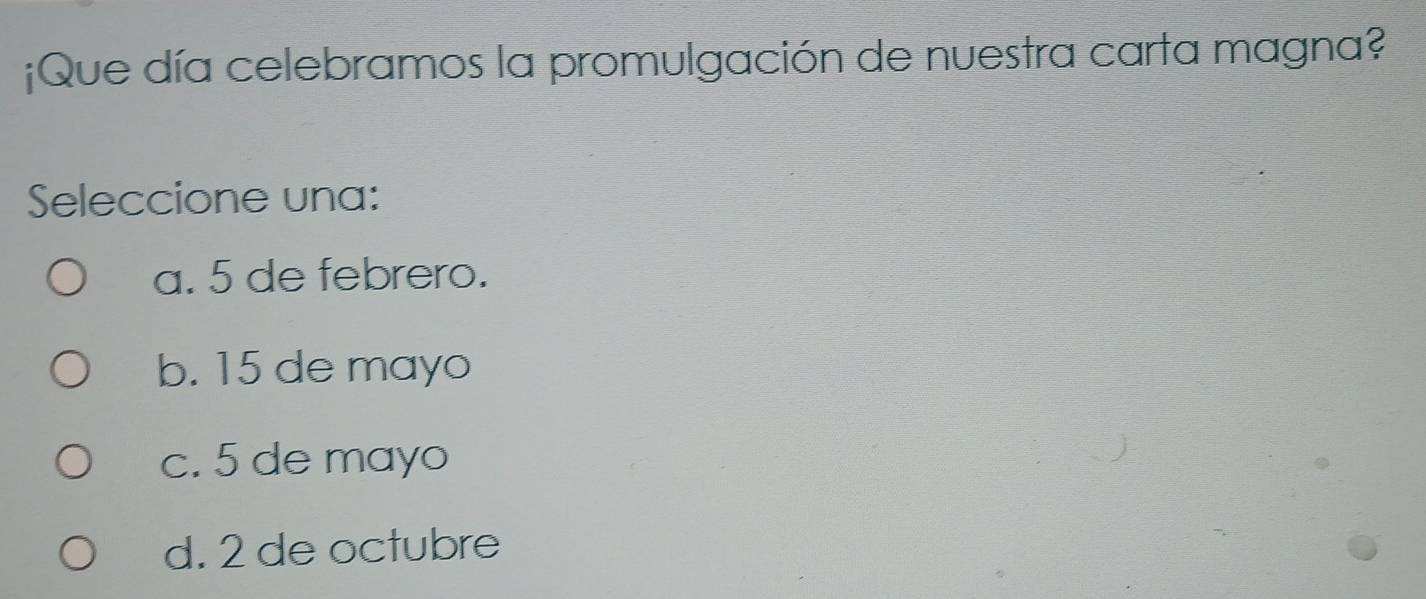 ¡Que día celebramos la promulgación de nuestra carta magna?
Seleccione una:
a. 5 de febrero.
b. 15 de mayo
c. 5 de mayo
d. 2 de octubre