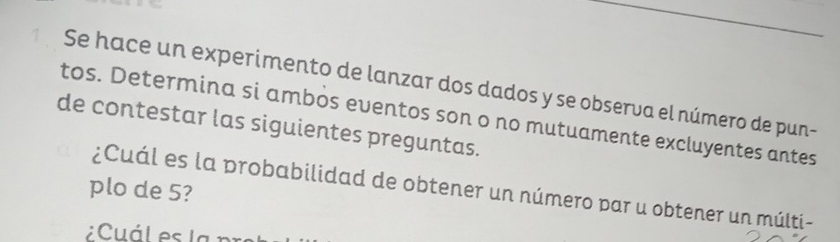 Se hace un experimento de lanzar dos dados y se observa el número de pun- 
tos. Determina si ambos eventos son o no mutuamente excluyentes antes 
de contestar las siguientes preguntas. 
plo de 5? 
¿Cuál es la probabilidad de obtener un número par u obtener un múlti-