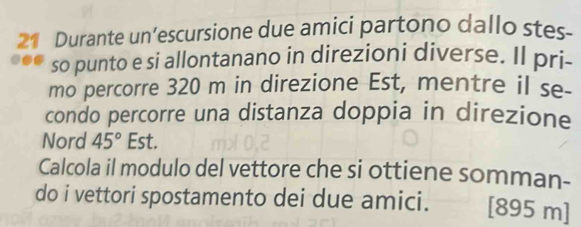 Durante un’escursione due amici partono dallo stes- 
so punto e si allontanano in direzioni diverse. Il pri- 
mo percorre 320 m in direzione Est, mentre il se- 
condo percorre una distanza doppia in direzione 
Nord 45° Est. 
Calcola il modulo del vettore che si ottiene somman- 
do i vettori spostamento dei due amici. [ 895 m ]