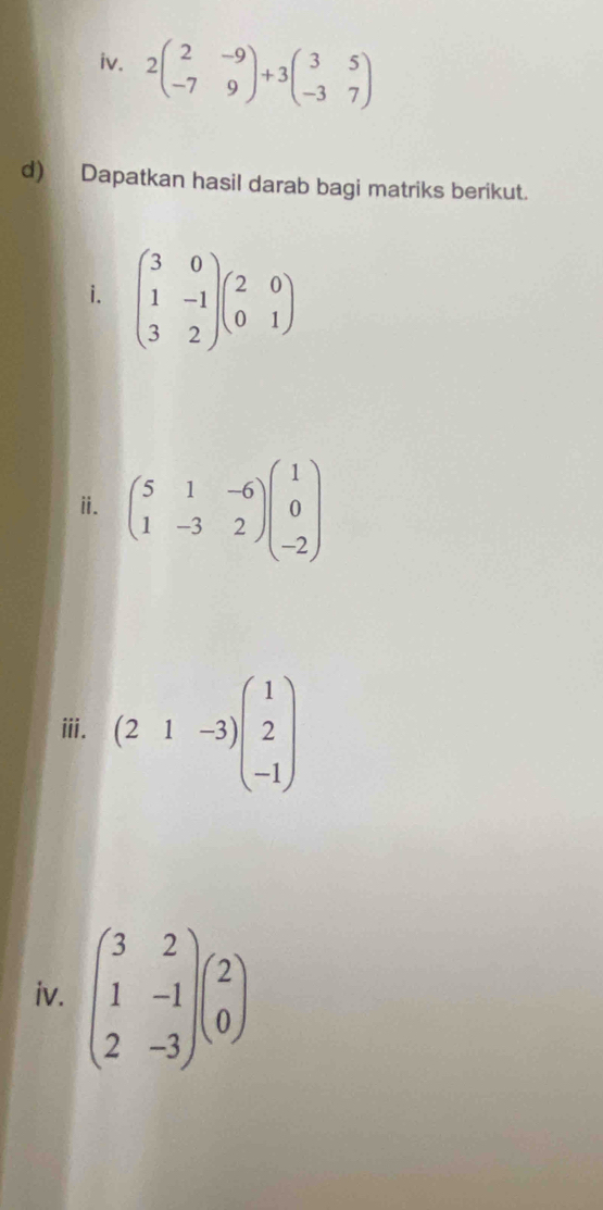 2beginpmatrix 2&-9 -7&9endpmatrix +3beginpmatrix 3&5 -3&7endpmatrix
d) Dapatkan hasil darab bagi matriks berikut. 
i. beginpmatrix 3&0 1&-1 3&2endpmatrix beginpmatrix 2&0 0&1endpmatrix
ⅱ. beginpmatrix 5&1&-6 1&-3&2endpmatrix beginpmatrix 1 0 -2endpmatrix
ⅲii. (21-3)beginpmatrix 1 2 -1endpmatrix
iv. beginpmatrix 3&2 1&-1 2&-3endpmatrix beginpmatrix 2 0endpmatrix