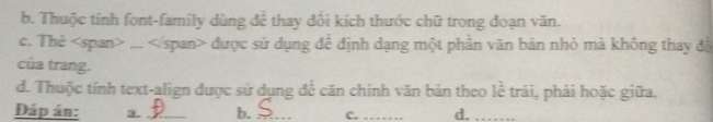 b. Thuộc tính font-family dùng để thay đổi kích thước chữ trong đoạn văn.
c. Thẻ... được sử dụng để định dạng một phần văn bản nhỏ mà không thay độ
của trang.
d. Thuộc tính text-align được sử dụng để căn chinh văn bản theo lể trải, phải hoặc giữa.
Đáp án: 3. _b. _C._ d._