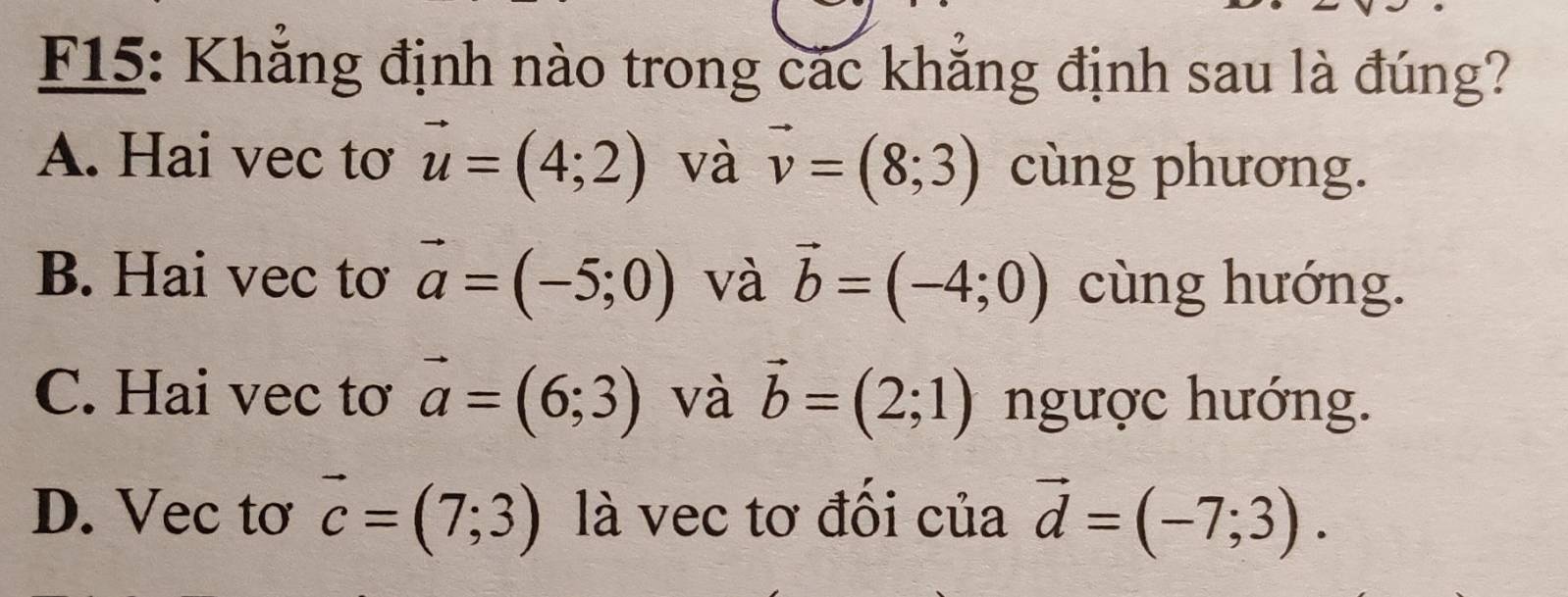 F15: Khẳng định nào trong các khẳng định sau là đúng?
A. Hai vec tơ vector u=(4;2) và vector v=(8;3) cùng phương.
B. Hai vec tơ vector a=(-5;0) và vector b=(-4;0) cùng hướng.
C. Hai vec tơ vector a=(6;3) và vector b=(2;1) ngược hướng.
D. Vec tơ vector c=(7;3) là vec tơ đồi của vector d=(-7;3).