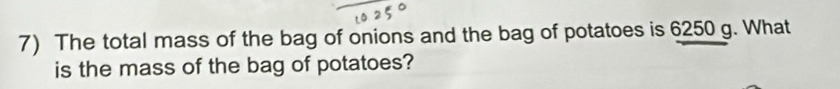 The total mass of the bag of onions and the bag of potatoes is 6250 g. What 
is the mass of the bag of potatoes?