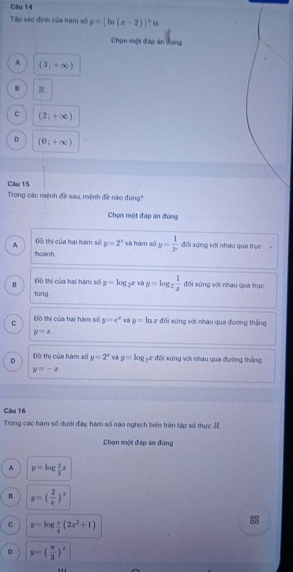 Tập xác định của hàm số y=[ln (x-2)]^π 
Chọn một đáp án đúng
A (3;+∈fty ).
B R.
C (2;+∈fty ).
D (0;+∈fty ). 
Câu 15
Trong các mệnh đề sau, mệnh đề nào đúng?
Chọn một đáp án đúng
A Đồ thị của hai hàm số y=2^x và hàm số y= 1/2^x  đối xứng với nhau qua trục
hoành
B Đồ thị của hai hàm số y=log Đữ Và y=log _2 1/x  đối xứng với nhau qua trục
tung.
C Đồ thị của hai hàm số y=e^x và y=ln x đối xứng với nhau qua đường thắng
y=x.
D
Đồ thị của hàm số y=2^x và y=log _2x đối xứng với nhau qua đường thắng
y=-x. 
Câu 16
Trong các hàm số dưới đây, hàm số nào nghịch biển trên tập số thực R.
Chọn một đáp án đủng
A y=log  2/3 x
B y=( 2/e )^x
C y=log  π /4 (2x^2+1)
88
D y=( π /3 )^x