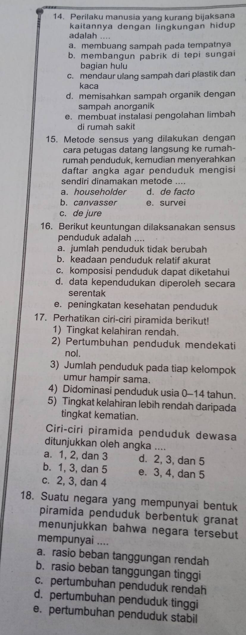 Perilaku manusia yang kurang bijaksana
kaitannya dengan lingkungan hidup
adalah ....
a. membuang sampah pada tempatnya
b. membangun pabrik di tepi sungai
bagian hulu
c. mendaur ulang sampah dari plastik dan
kaca
d. memisahkan sampah organik dengan
sampah anorganik
e. membuat instalasi pengolahan limbah
di rumah sakit
15. Metode sensus yang dilakukan dengan
cara petugas datang langsung ke rumah-
rumah penduduk, kemudian menyerahkan
daftar angka agar penduduk mengisi
sendiri dinamakan metode ....
a. householder d. de facto
b. canvasser e. survei
c. de jure
16. Berikut keuntungan dilaksanakan sensus
penduduk adalah ....
a. jumlah penduduk tidak berubah
b. keadaan penduduk relatif akurat
c. komposisi penduduk dapat diketahui
d. data kependudukan diperoleh secara
serentak
e. peningkatan kesehatan penduduk
17. Perhatikan ciri-ciri piramida berikut!
1) Tingkat kelahiran rendah.
2) Pertumbuhan penduduk mendekati
nol.
3) Jumlah penduduk pada tiap kelompok
umur hampir sama.
4) Didominasi penduduk usia 0-14 tahun.
5) Tingkat kelahiran lebih rendah daripada
tingkat kematian.
Ciri-ciri piramida penduduk dewasa
ditunjukkan oleh angka ....
a. 1, 2, dan 3 d. 2, 3, dan 5
b. 1, 3, dan 5 e. 3, 4, dan 5
c. 2, 3, dan 4
18. Suatu negara yang mempunyai bentuk
piramida penduduk berbentuk granat
menunjukkan bahwa negara tersebut
mempunyai ....
a. rasio beban tanggungan rendah
b. rasio beban tanggungan tinggi
c. pertumbuhan penduduk rendah
d. pertumbuhan penduduk tinggi
e. pertumbuhan penduduk stabil